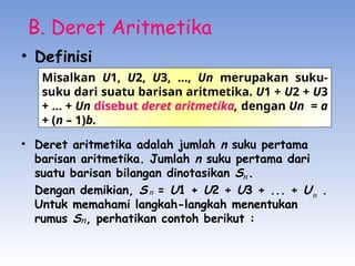 B. Deret Aritmetika
• Definisi
• Deret aritmetika adalah jumlah n suku pertama
barisan aritmetika. Jumlah n suku pertama dari
suatu barisan bilangan dinotasikan S .
Dengan demikian, S = U1 + U2 + U3 + ... + U .
Untuk memahami langkah-langkah menentukan
rumus S , perhatikan contoh berikut :
Misalkan U1, U2, U3, ..., Un merupakan suku-
suku dari suatu barisan aritmetika. U1 + U2 + U3
+ ... + Un disebut deret aritmetika, dengan Un = a
+ (n – 1)b.
n
n
n
n
 