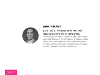 Baris runs 37-ventures.com, firm that
focuses mainly on tech companies.  
Previously, he has been a Director at Intel Capital. He is
also a board observer for Caring.com, Crowdstar, Nokta
Medya, and Sense Networks. Baris’ other investments
are Kno and Yume. Baris also invested in and managed
exits for OpenFeint (acquired by Gree, Inc.)
WHO IS BARIŞ?
 