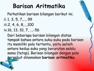 Barisan Aritmatika
    Perhatikan barisan bilangan berikut ini.
ii. 1, 3, 5, 7,…, 99
iii.2, 4, 6, 8,…,100
iv.16, 13, 10, 7, …,-56
    Dari beberapa barisan bilangan diatas
    tampak bahwa antara suku-suku pada barisan
    itu memiliki pola tertentu, yaitu selisih
    antara kedua suku yang berurutan selalu
    sama (tetap). Barisan bilangan dengan pola
    tersebut dinamakan barisan aritmatika.
 