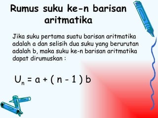 Rumus suku ke-n barisan
      aritmatika
Jika suku pertama suatu barisan aritmatika
adalah a dan selisih dua suku yang berurutan
adalah b, maka suku ke-n barisan aritmatika
dapat dirumuskan :


Un = a + ( n - 1 ) b
 