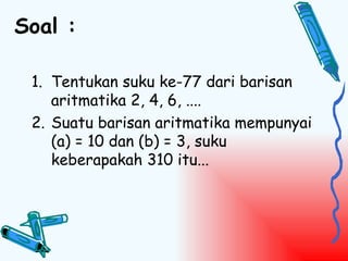 Soal :

 1. Tentukan suku ke-77 dari barisan
    aritmatika 2, 4, 6, ....
 2. Suatu barisan aritmatika mempunyai
    (a) = 10 dan (b) = 3, suku
    keberapakah 310 itu...
 