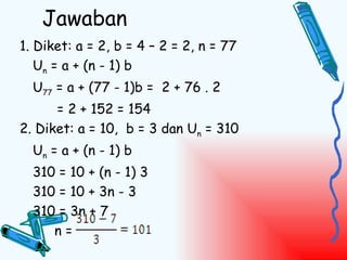 Jawaban
1. Diket: a = 2, b = 4 – 2 = 2, n = 77
   Un = a + (n - 1) b
  U77 = a + (77 - 1)b = 2 + 76 . 2
      = 2 + 152 = 154
2. Diket: a = 10, b = 3 dan Un = 310
  Un = a + (n - 1) b
  310 = 10 + (n - 1) 3
  310 = 10 + 3n - 3
  310 = 3n + 7
     n=
 