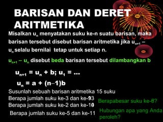 BARISAN DAN DERET
ARITMETIKA
Misalkan un menyatakan suku ke-n suatu barisan, maka
barisan tersebut disebut barisan aritmetika jika un+1 −
un selalu bernilai tetap untuk setiap n.
un+1 − un disebut beda barisan tersebut dilambangkan b
un+1 = un + b; u1 = ...
Susunlah sebuah barisan aritmetika 15 suku
Berapa jumlah suku ke-3 dan ke-13
Berapa jumlah suku ke-2 dan ke-14
Berapabesar suku ke-8?
Hubungan apa yang Anda
peroleh?
Berapa jumlah suku ke-5 dan ke-11
Berapa jumlah suku ke-3 dan ke-9
Berapa jumlah suku ke-2 dan ke-10
Berapabesar suku ke-6?
un = a + (n−1)b
 