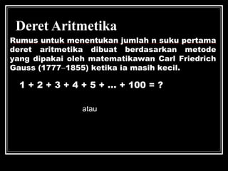 Deret Aritmetika
Rumus untuk menentukan jumlah n suku pertama
deret aritmetika dibuat berdasarkan metode
yang dipakai oleh matematikawan Carl Friedrich
Gauss (1777−1855) ketika ia masih kecil.
1 + 2 + 3 + 4 + 5 + ... + 100 = ?
n
n
n(a +u )
S =
2
 
  
n 2a+(n-1)b
S =n 2
atau
 