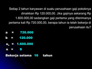 Setiap 2 tahun karyawan di suatu perusahaan gaji pokoknya
dinaikkan Rp 120.000,00. Jika gajinya sekarang Rp
1.600.000,00 sedangkan gaji pertama yang diterimanya
pertama kali Rp 720.000,00, berapa tahun ia telah bekerja di
perusahaan itu?
a = 720.000
b = 120.000
= 1.600.000un
n = 8
Bekerja selama ......... tahun16
 