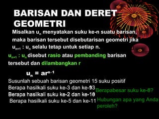 BARISAN DAN DERET
GEOMETRI
Misalkan un menyatakan suku ke-n suatu barisan,
maka barisan tersebut disebutarisan geometri jika
un+1 : un selalu tetap untuk setiap n.
un+1 : un disebut rasio atau pembanding barisan
tersebut dan dilambangkan r
un = arn−1
Susunlah sebuah barisan geometri 15 suku positif
Berapa hasilkali suku ke-3 dan ke-13
Berapa hasilkali suku ke-2 dan ke-14
Berapabesar suku ke-8?
Hubungan apa yang Anda
peroleh?
Berapa hasilkali suku ke-5 dan ke-11
Berapa hasilkali suku ke-3 dan ke-9
Berapa hasilkali suku ke-2 dan ke-10
Berapabesar suku ke-6?
r
u
u
n
1n =+
ruu n1n ×=+
 