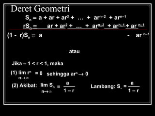 Deret Geometri
Sn = a + ar + ar2
+ … + arn−2
+ arn−1
n
n
a(1- r )
S =
1- r
n
n
a(r - 1)
S =
r - 1
atau
Jika – 1 < r < 1, maka
(1) lim rn
n→∞
= 0
(2) Akibat: lim Sn
n→∞
=
sehingga arn
→ 0
a____
1 – r
Lambang: S~ =
a____
1 – r
rSn = ar + ar2
+ … + arn−2
+ arn−1
+ ar n−1
(1 - r)Sn = a - ar n−1
 