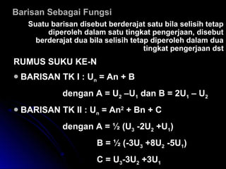 BBarisan Sebagai Fungsiarisan Sebagai Fungsi
SSuatu barisan disebut berderajat satu bila selisih tetapuatu barisan disebut berderajat satu bila selisih tetap
diperoleh dalam satu tingkat pengerjaan, disebutdiperoleh dalam satu tingkat pengerjaan, disebut
berderajat dua bila selisih tetap diperoleh dalam duaberderajat dua bila selisih tetap diperoleh dalam dua
tingkat pengerjaan dsttingkat pengerjaan dst
RUMUS SUKU KE-NRUMUS SUKU KE-N
BARISAN TK I : UBARISAN TK I : Unn = An + B= An + B
dengan A = Udengan A = U22 –U–U11 dan B = 2Udan B = 2U11 – U– U22
BARISAN TK II : UBARISAN TK II : Unn = An= An22
+ Bn + C+ Bn + C
dengan A = ½dengan A = ½ (U(U33 -2U-2U22 +U+U11))
B = ½B = ½ (-3U(-3U33 +8U+8U22 -5U-5U11))
C = UC = U33-3U-3U22 +3U+3U11
 