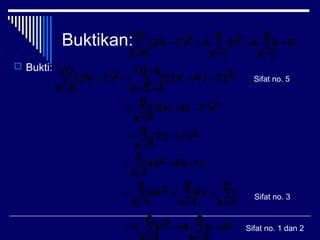 Buktikan:
 Bukti:
6
10
5k
6
1k
6
1k
k42k427)(2k +∑
=
∑
=
∑
=
+=−
∑
−
−=
−+∑
=
=−
410
45k
27]4)[2(k
10
5k
27)(2k
∑
=
−+=
6
1k
27)8(2k
∑
=
+=
6
1k
21)(2k
∑
=
++=
6
1k
1)4k2(4k
∑
=
+∑
=
+∑
=
=
6
1k
1
6
1k
4k
6
1k
24k
6
6
k4
6 2k +∑+∑=4
Sifat no. 5
Sifat no. 3
Sifat no. 1 dan 2
 