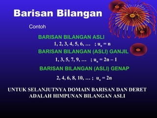 Barisan Bilangan
Contoh
BARISAN BILANGAN ASLI
1, 2, 3, 4, 5, 6, … ; un = n
BARISAN BILANGAN (ASLI) GANJIL
1, 3, 5, 7, 9, … ; un = 2n – 1
BARISAN BILANGAN (ASLI) GENAP
2, 4, 6, 8, 10, … ; un = 2n
UNTUK SELANJUTNYA DOMAIN BARISAN DAN DERET
ADALAH HIMPUNAN BILANGAN ASLI
 