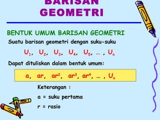 BARISAN
GEOMETRI
BENTUK UMUM BARISAN GEOMETRI
Keterangan :
a = suku pertama
r = rasio
a, ar, ar2
, ar3
, ar4
, … , Un
Suatu barisan geometri dengan suku-suku
U1, U2, U3, U4, U5, … , Un
Dapat dituliskan dalam bentuk umum:
 