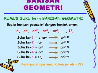 BARISAN
GEOMETRI
RUMUS SUKU ke-n BARISAN GEOMETRI
Kesimpulan apa yang kalian peroleh ???
Suku ke-1 = a=aro
Suku ke-2 = ar
Suku ke-3 = ar2
Suku ke-4 = ar3
Suku ke-n = Un
ar(1-1)
ar(2-1)
ar(3-1)
ar(4-1)
ar(n-1)
Suatu barisan geometri dengan bentuk umum
a, ar, ar2
, ar3
, ar4
, … , Un
 