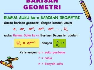 BARISAN
GEOMETRI
RUMUS SUKU ke-n BARISAN GEOMETRI
Un = arn-1
Keterangan: a = suku pertama
r = rasio
n = banyak suku
dengan r
U
U
1n
n
=
−
Suatu barisan geometri dengan bentuk umum
a, ar, ar2
, ar3
, ar4
, … , Un
maka Rumus Suku ke-n Barisan Geometri adalah:
 