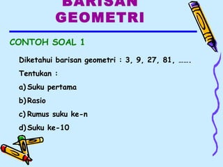 BARISAN
GEOMETRI
CONTOH SOAL 1
Diketahui barisan geometri : 3, 9, 27, 81, …….
Tentukan :
a) Suku pertama
b) Rasio
c) Rumus suku ke-n
d) Suku ke-10
 