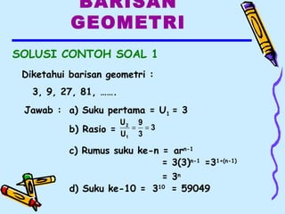 BARISAN
GEOMETRI
SOLUSI CONTOH SOAL 1
Diketahui barisan geometri :
3, 9, 27, 81, …….
3
3
9
U
U
1
2
==
Jawab : a) Suku pertama = U1 = 3
b) Rasio =
c) Rumus suku ke-n =
d) Suku ke-10 =
arn-1
= 3(3)n-1
= 3n
310
= 59049
=31+(n-1)
 