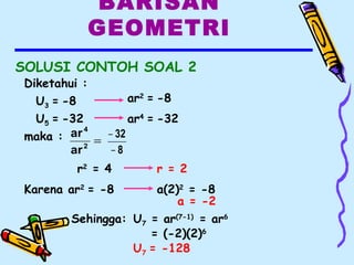 BARISAN
GEOMETRI
SOLUSI CONTOH SOAL 2
Diketahui :
U3 = -8
U5 = -32 ar4
= -32
ar2
= -8
maka : =2
4
ar
ar
8
32
−
−
r2
= 4 r = 2
Karena ar2
= -8 a(2)2
= -8
a = -2
Sehingga: U7 = ar(7-1)
= ar6
= (-2)(2)6
U7 = -128
 