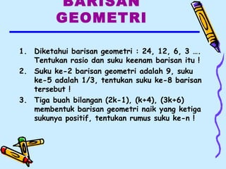 BARISAN
GEOMETRI
1. Diketahui barisan geometri : 24, 12, 6, 3 ….
Tentukan rasio dan suku keenam barisan itu !
2. Suku ke-2 barisan geometri adalah 9, suku
ke-5 adalah 1/3, tentukan suku ke-8 barisan
tersebut !
3. Tiga buah bilangan (2k-1), (k+4), (3k+6)
membentuk barisan geometri naik yang ketiga
sukunya positif, tentukan rumus suku ke-n !
 