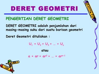 DERET GEOMETRI
PENGERTIAN DERET GEOMETRI
DERET GEOMETRI adalah penjumlahan dari
masing-masing suku dari suatu barisan geometri
Deret Geometri dituliskan :
U1 + U2 + U3 + … + Un
atau
a + ar + ar2
+ … + arn-1
 