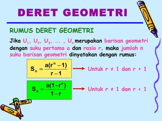 DERET GEOMETRI
RUMUS DERET GEOMETRI
Jika U1, U2, U3, …. , Un merupakan barisan geometri
dengan suku pertama a dan rasio r. maka jumlah n
suku barisan geometri dinyatakan dengan rumus:
1r
1)a(r
S
n
n
−
−
= Untuk r ≠ 1 dan r > 1
r1
)r-a(1
S
n
n
−
= Untuk r ≠ 1 dan r < 1
 