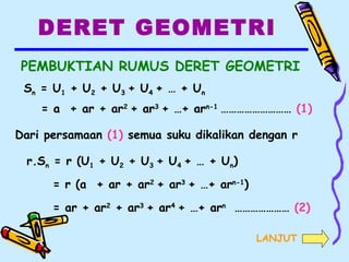 DERET GEOMETRI
PEMBUKTIAN RUMUS DERET GEOMETRI
Sn = U1 + U2 + U3 + U4 + … + Un
= a + ar + ar2
+ ar3
+ …+ arn-1
……………………… (1)
Dari persamaan (1) semua suku dikalikan dengan r
r.Sn = r (U1 + U2 + U3 + U4 + … + Un)
= r (a + ar + ar2
+ ar3
+ …+ arn-1
)
= ar + ar2
+ ar3
+ ar4
+ …+ arn
………………… (2)
LANJUT
 