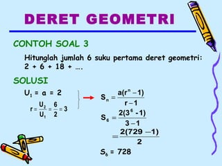 DERET GEOMETRI
CONTOH SOAL 3
Hitunglah jumlah 6 suku pertama deret geometri:
2 + 6 + 18 + ….
SOLUSI
U1 = a = 2
3
2
6
U
U
r
1
2
===
13
1)-2(3
S
6
6
−
=
2
1)2(729 −
=
S6 = 728
1r
1)a(r
S
n
n
−
−
=
 