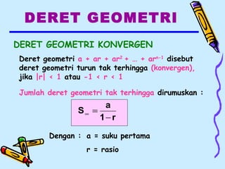 DERET GEOMETRI
DERET GEOMETRI KONVERGEN
Deret geometri a + ar + ar2
+ … + arn-1
disebut
deret geometri turun tak terhingga (konvergen),
jika |r| < 1 atau -1 < r < 1
Jumlah deret geometri tak terhingga dirumuskan :
r1
a
S
−
=∞
Dengan : a = suku pertama
r = rasio
 