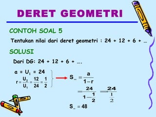 DERET GEOMETRI
CONTOH SOAL 5
Tentukan nilai dari deret geometri : 24 + 12 + 6 + …
SOLUSI
Dari DG: 24 + 12 + 6 + ….
a = U1 = 24
2
1
24
12
U
U
r
1
2
===
2
1
1
24
−
=
2
1
24
=
48S =∞
r1
a
S
−
=∞
 
