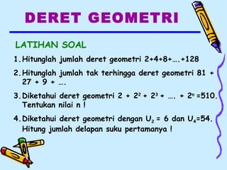 DERET GEOMETRI
LATIHAN SOAL
1.Hitunglah jumlah deret geometri 2+4+8+….+128
2.Hitunglah jumlah tak terhingga deret geometri 81 +
27 + 9 + ….
3.Diketahui deret geometri 2 + 22
+ 23
+ …. + 2n
=510.
Tentukan nilai n !
4.Diketahui deret geometri dengan U2 = 6 dan U4=54.
Hitung jumlah delapan suku pertamanya !
 
