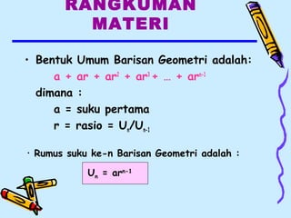 RANGKUMAN
MATERI
• Bentuk Umum Barisan Geometri adalah:
a + ar + ar2
+ ar3
+ … + arn-1
dimana :
a = suku pertama
r = rasio = Un/Un-1
• Rumus suku ke-n Barisan Geometri adalah :
Un = arn-1
 