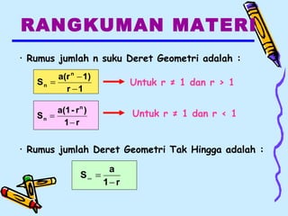 RANGKUMAN MATERI
1r
1)a(r
S
n
n
−
−
=
r1
)r-a(1
S
n
n
−
=
• Rumus jumlah n suku Deret Geometri adalah :
r1
a
S
−
=∞
Untuk r ≠ 1 dan r > 1
Untuk r ≠ 1 dan r < 1
• Rumus jumlah Deret Geometri Tak Hingga adalah :
 