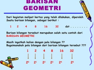 BARISAN
GEOMETRI
Dari kegiatan melipat kertas yang telah dilakukan, diperoleh
Suatu barisan bilangan, sebagai berikut :
1 2 4 8 16 32 dst . . . . . . . .
Barisan bilangan tersebut merupakan salah satu contoh dari
BARISAN GEOMETRI
Masih ingatkah kalian dengan pola bilangan ??
Bagaimanakah pola bilangan dari barisan bilangan tersebut ???
1 2 4 8 16 32
20
21
24
22
23
25
 