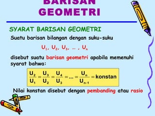 BARISAN
GEOMETRI
SYARAT BARISAN GEOMETRI
konstan
U
U
...
U
U
U
U
U
U
1n
n
3
4
2
3
1
2
=====
−
Nilai konstan disebut dengan pembanding atau rasio
Suatu barisan bilangan dengan suku-suku
U1, U2, U3, … , Un
disebut suatu barisan geometri apabila memenuhi
syarat bahwa:
 