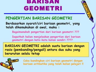 BARISAN
GEOMETRI
PENGERTIAN BARISAN GEOMETRI
Berdasarkan syarat/ciri barisan geometri, yang
telah dikemukakan di awal, maka :
Bagaimanakah pengertian dari barisan geometri ???
Dapatkah kalian menjelaskan pengertian dari barisan
geometri dengan kata-kata kalian sendiri ????
BARISAN GEOMETRI adalah suatu barisan dengan
rasio (pembanding/pengali) antara dua suku yang
berurutan selalu tetap
Coba bandingkan ciri barisan geometri dengan
barisan aritmatika yang telah kalian pelajari !!
 