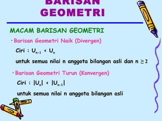BARISAN
GEOMETRI
MACAM BARISAN GEOMETRI
• Barisan Geometri Naik (Divergen)
Ciri : Un-1 < Un
untuk semua nilai n anggota bilangan asli dan n ≥ 2
• Barisan Geometri Turun (Konvergen)
Ciri : |Un| < |Un-1|
untuk semua nilai n anggota bilangan asli
 