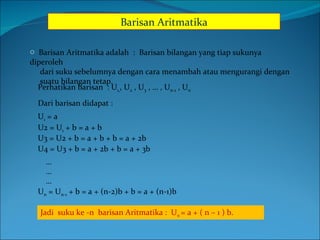 Barisan Aritmatika ,[object Object],[object Object],[object Object],Perhatikan barisan  : U 1, , U 2  , U 3  , … , U n-1  , U n   Dari barisan didapat : U 1  = a U2 = U 1  + b = a + b U3 = U2 + b = a + b + b = a + 2b U4 = U3 + b = a + 2b + b = a + 3b ……… U n  = U n-1  + b = a + (n-2)b + b = a + (n-1)b Jadi  suku ke -n  barisan Aritmatika :  U n  = a + ( n – 1 ) b. 