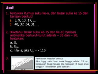 Soal!
1. Tentukan Rumus suku ke-n, dan besar suku ke 15 dari
barisan berikut!
a. 5, 9, 13, 17, …
b. 40, 37, 34, 31, …
2. Diketahui besar suku ke-15 dan ke-10 barisan
aritmatika berturut-turut adalah – 35 dan – 20.
tentukan:
a. Un
b. U50
c. nilai a, jika Ua = - 116

3.

 