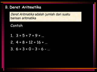 B. Deret Aritmetika
Deret Aritmatika adalah jumlah dari suatu
barisan aritmatika

Contoh

1. 3 + 5 + 7 + 9 + …
2. 4 + 8 + 12 + 16 + …
3. 6 + 3 + 0 – 3 – 6 - …

 
