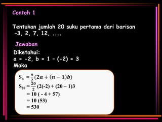 Contoh 1

Tentukan jumlah 20 suku pertama dari barisan
–3, 2, 7, 12, ....
Jawaban
Diketahui:
a = -2, b = 1 – (-2) = 3
Maka

 