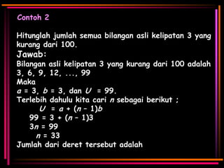 Contoh 2
Hitunglah jumlah semua bilangan asli kelipatan 3 yang
kurang dari 100.

Jawab:

Bilangan asli kelipatan 3 yang kurang dari 100 adalah
3, 6, 9, 12, ..., 99
Maka
a = 3, b = 3, dan U = 99.
Terlebih dahulu kita cari n sebagai berikut ;
U = a + (n – 1)b
99 = 3 + (n – 1)3
3n = 99
n = 33
Jumlah dari deret tersebut adalah

 