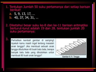 1. Tentukan Jumlah 50 suku pertamanya dari setiap barisan
berikut!
a. 5, 9, 13, 17, …
b. 40, 37, 34, 31, …
2. Diketahui besar suku ke-8 dan ke-11 barisan aritmatika
berturut-turut adalah 19 dan 28. tentukan jumlah 20
suku pertamanya:
3.

 