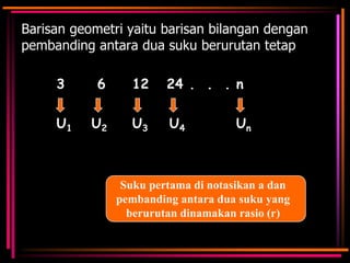 Barisan geometri yaitu barisan bilangan dengan
pembanding antara dua suku berurutan tetap
3

6

12

24 . . . n

U1

U2

U3

U4

Un

Suku pertama di notasikan a dan
pembanding antara dua suku yang
berurutan dinamakan rasio (r)

 