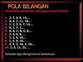 POLA BILANGAN
Perhatikan kumpulan bilangan/huruf berikut!
1. 2, 3, 5, 8, 14,…
2. 3, 4, 7, 11, 18,…
3. 1, 2, 3, 6, 7, 14,…
4. A, C, F, J,…
5. A, B, C, B, E, B,…
6. 2, 4, 6, 8, …
7. 1, 3, 6, 10,…
8. 1, 4, 9, 16, …
9. 2, 5, 3, 10, 4, 20,…
10. 2, 5, 11, 23, …
Tentukan tiga bilangan/huruf berikutnya!

 