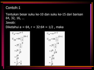 Contoh:1
Tentukan besar suku ke-10 dan suku ke-15 dari barisan
64, 32, 16, …
Jawab:
Diketahui a = 64, r = 32:64 = 1/2 , maka
U n a.r n 1
U
64. 1
10
2
9
6. 1
2
2
26 1
29
26
29
1 1
23 8

U n a.r n 1
10 1

15 1
1
U
64.
15
2
14
6. 1
2
2
26 1
214
26
214
1
28

 