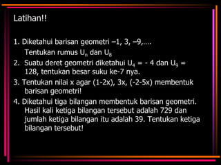 Latihan!!
1. Diketahui barisan geometri –1, 3, –9,….
Tentukan rumus Un dan U8
2. Suatu deret geometri diketahui U4 = - 4 dan U9 =
128, tentukan besar suku ke-7 nya.
3. Tentukan nilai x agar (1-2x), 3x, (-2-5x) membentuk
barisan geometri!
4. Diketahui tiga bilangan membentuk barisan geometri.
Hasil kali ketiga bilangan tersebut adalah 729 dan
jumlah ketiga bilangan itu adalah 39. Tentukan ketiga
bilangan tersebut!

 