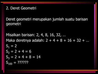 2. Deret Geometri

Deret geometri merupakan jumlah suatu barisan
geometri
Misalkan barisan: 2, 4, 8, 16, 32, …
Maka deretnya adalah: 2 + 4 + 8 + 16 + 32 + …
S1 = 2
S2 = 2 + 4 = 6
S3 = 2 + 4 + 8 = 14
S100 = ??????

 