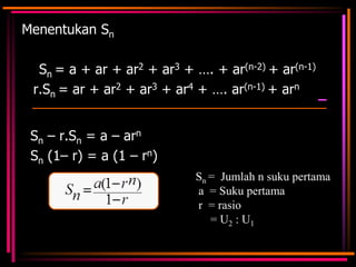 Menentukan Sn

Sn = a + ar + ar2 + ar3 + …. + ar(n-2) + ar(n-1)
r.Sn = ar + ar2 + ar3 + ar4 + …. ar(n-1) + arn
Sn – r.Sn = a – arn
Sn (1– r) = a (1 – rn)
Sn = Jumlah n suku pertama
a = Suku pertama
r = rasio
= U2 : U1

 