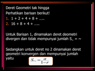 Deret Geometri tak hingga
Perhatikan barisan berikut!
1. 1 + 2 + 4 + 8 + …..
2. 16 + 8 + 4 + …..

Untuk Barisan 1, dinamakan deret deometri
divergen dan tidak mempunyai jumlah S~ = ~
Sedangkan untuk deret no 2 dinamakan deret
geometri konvergen dan mempunyai jumlah
yaitu
a
S~
1 r

 