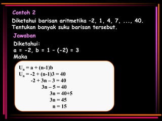 Contoh 2
Diketahui barisan aritmetika –2, 1, 4, 7, ..., 40.
Tentukan banyak suku barisan tersebut.
Jawaban
Diketahui:
a = -2, b = 1 – (-2) = 3
Maka
Un = a + (n-1)b
Un = -2 + (n-1)3 = 40
-2 + 3n – 3 = 40
3n – 5 = 40
3n = 40+5
3n = 45
n = 15

 