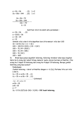 a + 2b = 36 … (1) | x 2
2a + 10b = 144 … (2) | x 1
2a + 4b = 72
2a + 10b = 144
–6b = –72
b = 12
Subtitusi nilai b ke salah satu persamaan :
a + 2b = 36 … (1)
a + 2(12) = 36
a = 36 – 24
a = 12
Setelah nilai a dan b kita dapatkan baru kita mencari nilai dari S10
Sn = (n/2) { 2a + ( n – 1 )b }
S10 = (10/2) { 2(12) + ( 10 – 1 )12 }
S10 = 5 { 24 + (9)12 }
S10 = 5 { 24 + 108 }
S10 = 5 { 132 }
S10 = 660
11. Misal saya punya sejumlah kelereng. Kelereng tersebut akan saya bagikan
habis ke 6 orang dari sobat hitung menurut suatu aturan barisan aritmatika. Jika
orang ke-3 dapat 15 kelerang dan orang ke-4 dapat 19 kelerang. Berapa jumlah
kelereng yang saya punya?
Pembahasan
Jumlah kelereng = deret artimatika dengan n = 6 (S6). Pertama kita cari nilai
a dan b.
U3 = 15 ⇔ a+2b = 15 …. (i)
U4 = 15 ⇔ a+3b = 19 …. (ii)
……………………………………………. – (eliminasi)
- b = -4 ⇔ b = 4
a+2b = 15
a+8 = 15
a = 7
S5 = 1/2 6 (2(7)+(6-1)4) = 3 (34) = 102 buah kelereng.
 