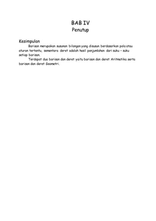 BAB IV
Penutup
Kesimpulan
Barisan merupakan susunan bilangan yang disusun berdasarkan pola atau
aturan tertentu, sementara deret adalah hasil penjumlahan dari suku – suku
setiap barisan.
Terdapat dua barisan dan deret yaitu barisan dan deret Aritmatika serta
barisan dan deret Geometri.
 
